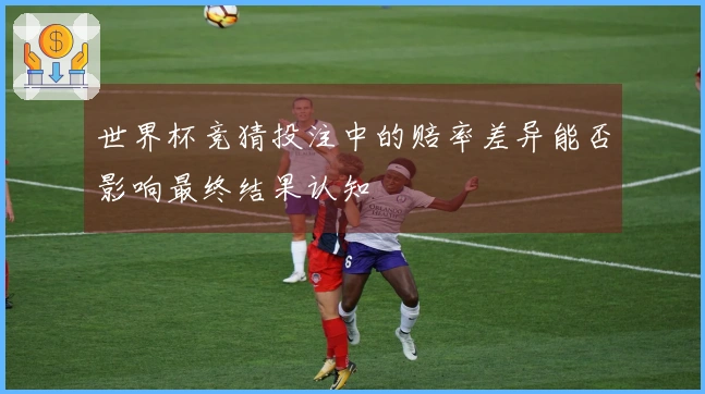 世界杯竞猜投注中的赔率差异能否影响最终结果认知