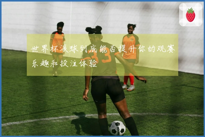 世界杯滚球到底能否提升你的观赛乐趣和投注体验