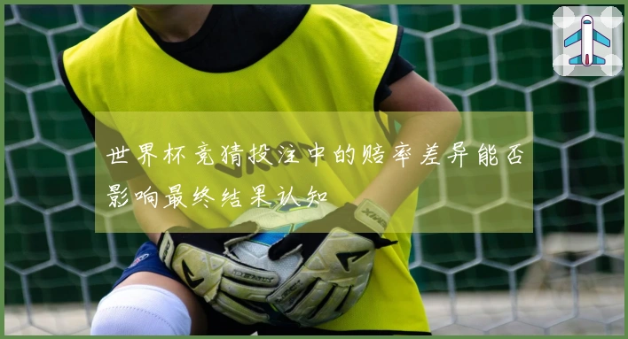 世界杯竞猜投注中的赔率差异能否影响最终结果认知
