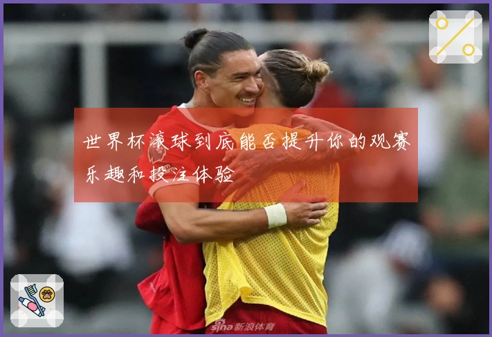 世界杯滚球到底能否提升你的观赛乐趣和投注体验