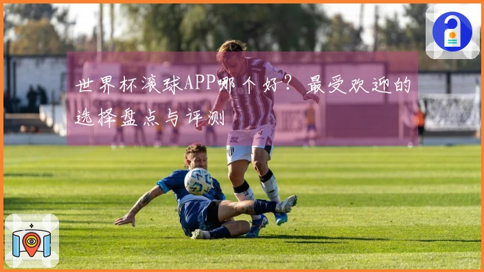 世界杯滚球APP哪个好？最受欢迎的选择盘点与评测